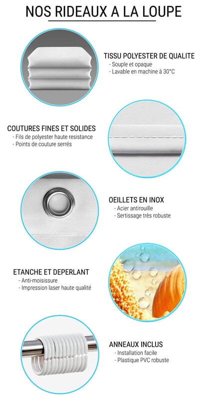 Nos rideaux de douche plus en détails: tissu polyester de qualité (souple, opaque et lavable en machine), coutures fines et solides (fils de polyester haute resistance, points de couture serrés), Oeillets en inox (acier antirouille, sertissage très robuste), étanche et déperlant (anti-moisissure, impression laser haute qualité), Anneaux inclus (installation facile et plastique PCV robuste)